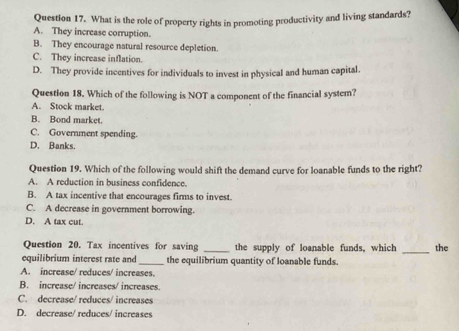 What is the role of property rights in promoting productivity and living standards?
A. They increase corruption.
B. They encourage natural resource depletion.
C. They increase inflation.
D. They provide incentives for individuals to invest in physical and human capital.
Question 18. Which of the following is NOT a component of the financial system?
A. Stock market.
B. Bond market.
C. Government spending.
D. Banks.
Question 19. Which of the following would shift the demand curve for loanable funds to the right?
A. A reduction in business confidence.
B. A tax incentive that encourages firms to invest.
C. A decrease in government borrowing.
D. A tax cut.
Question 20. Tax incentives for saving _the supply of loanable funds, which _the
equilibrium interest rate and _the equilibrium quantity of loanable funds.
A. increase/ reduces/ increases.
B. increase/ increases/ increases.
C. decrease/ reduces/ increases
D. decrease/ reduces/ increases