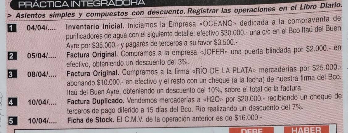 PRACTICA INTEGRADORA 
> Asientos simples y compuestos con descuento.Registrar las operaciones en el Libro Diario. 
04/04/.... Inventario Inicial. Iniciamos la Empresa «OCEANO» dedicada a la compraventa de 
purificadores de agua con el siguiente detalle: efectivo $30.000.- una c/c en el Bco Itaú del Buen 
Ayre por $35.000.- y pagarés de terceros a su favor $3.500.- 
05/04/.... * Factura Original. Compramos a la empresa «JOFER» una puerta blindada por $2.000.- en 
efectivo, obteniendo un descuento del 3%. 
3 08/04/.... Factura Original. Compramos a la firma «RÍO DE LA PLATA» mercaderías por $25.000.- 
abonando $10.000.- en efectivo y el resto con un cheque (a la fecha) de nuestra firma del Bco. 
Itaú del Buen Ayre, obteniendo un descuento del 10%, sobre el total de la factura. 
10/04/.... Factura Duplicado. Vendemos mercaderías a «H2O» por $20.000.- recibiendo un cheque de 
terceros de pago diferido a 15 días del Bco. Río realizando un descuento del 7%. 
5 10/04 /.... Ficha de Stock. El C.M.V. de la operación anterior es de $16.000.- 
DERE HABER