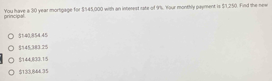 You have a 30 year mortgage for $145,000 with an interest rate of 9%. Your monthly payment is $1,250. Find the new
principal.
$140,854.45
$145,383.25
$144,833.15
$133,844.35