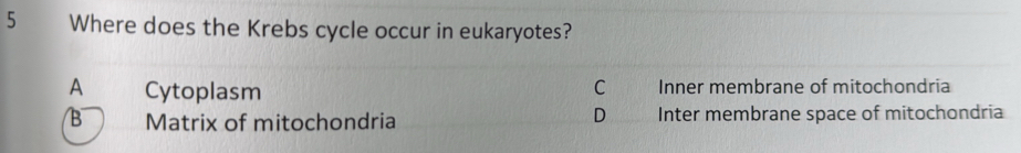 Where does the Krebs cycle occur in eukaryotes?
A Cytoplasm C Inner membrane of mitochondria
D
B Matrix of mitochondria Inter membrane space of mitochondria