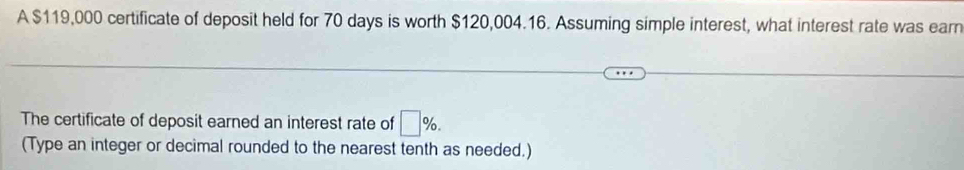 A $119,000 certificate of deposit held for 70 days is worth $120,004.16. Assuming simple interest, what interest rate was earn 
The certificate of deposit earned an interest rate of □ %. 
(Type an integer or decimal rounded to the nearest tenth as needed.)