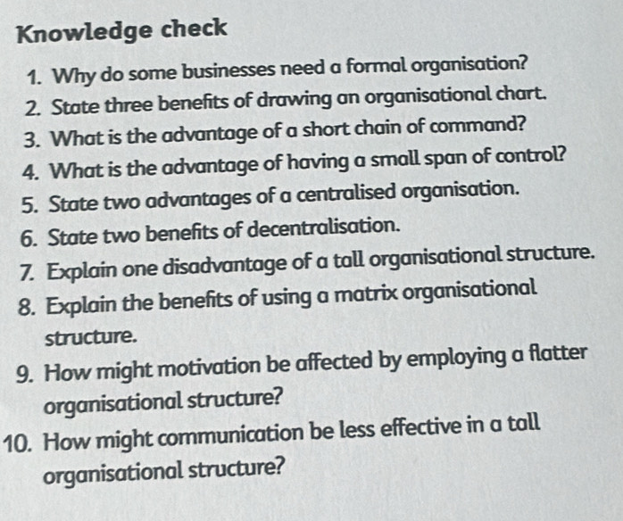 Knowledge check 
1. Why do some businesses need a formal organisation? 
2. State three benefits of drawing an organisational chart. 
3. What is the advantage of a short chain of command? 
4. What is the advantage of having a small span of control? 
5. State two advantages of a centralised organisation. 
6. State two benefits of decentralisation. 
7. Explain one disadvantage of a tall organisational structure. 
8. Explain the benefits of using a matrix organisational 
structure. 
9. How might motivation be affected by employing a flatter 
organisational structure? 
10. How might communication be less effective in a tall 
organisational structure?