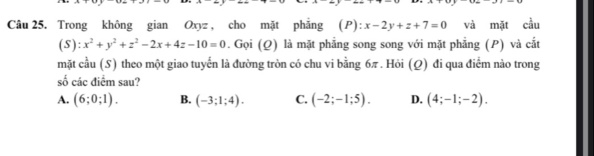 Trong không gian Oxyz , cho mặt phẳng (P): x-2y+z+7=0 và mặt cầu
(S): x^2+y^2+z^2-2x+4z-10=0. Gọi (Q) là mặt phẳng song song với mặt phẳng (P) và cắt
mặt cầu (S) theo một giao tuyến là đường tròn có chu vi bằng 6π. Hỏi (Q) đi qua điểm nào trong
số các điểm sau?
A. (6;0;1). B. (-3;1;4). C. (-2;-1;5). D. (4;-1;-2).