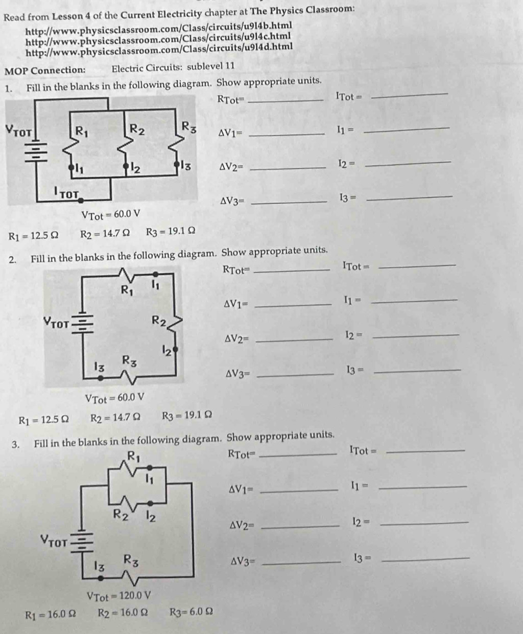 Read from Lesson 4 of the Current Electricity chapter at The Physics Classroom:
http://www.physicsclassroom.com/Class/circuits/u9l4b.html
http://www.physicsclassroom.com/Class/circuits/u9l4c.html
http://www.physicsclassroom.com/Class/circuits/u9l4d.html
MOP Connection: Electric Circuits: sublevel 11
1. Fill in the blanks in the following diagram. Show appropriate units.
RT t= _
1 Gamma ot=
_
V △ V_1= _ I_1= _
△ V_2= _ I_2=
_
△ V3=
I_3=
_
R_1=12.5Omega R_2=14.7Omega R_3=19.1Omega
2. Fill in the blanks in the following diagram. Show appropriate units.
Tot^= _
I_Tot=
_
△ V_1= _
I_1= _
△ V_2= _
I_2=
_
_ △ V_3=
_ I_3=
R_1=12.5Omega R_2=14.7Omega R_3=19.1Omega
3. Fill in the blanks in the following diagram. Show appropriate units.
RTot^= _
ITot=
_
_ △ V_1=
_ I_1=
△ V_2= _
_ I_2=
△ V_3= _
_ I_3=
R_1=16.0Omega R_2=16.0Omega R_3=6.0Omega