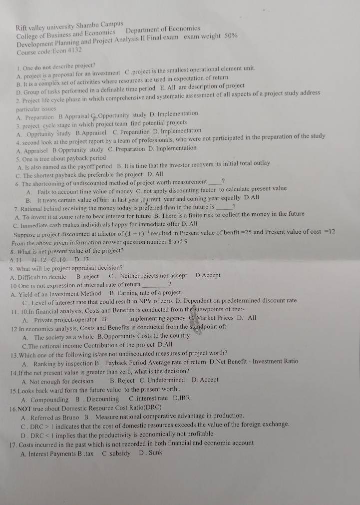 Rift valley university Shambu Campus
College of Business and Economics Department of Economics
Development Planning and Project Analysis II Final exam exam weight 50%
Course code:Econ 4132
1. One do not describe project?
A. project is a proposal for an investment C.project is the smallest operational element unit.
B. It is a complex set of activities where resources are used in expectation of return
D. Group of tasks performed in a definable time period E. All are description of project
2. Project life cycle phase in which comprehensive and systematic assessment of all aspects of a project study address
particular issues
A. Preparation B Appraisal G..Opportunity study D. Implementation
3. project cycle stage in which project team find potential projects
A. .Opprtunity study B.Appraisel C. Preparation D. Implementation
4. second look at the project report by a team of professionals, who were not participated in the preparation of the study
A. Appraisel B.Opprtunity study C. Preparation D. Implementation
5. One is true about payback period
A. Is also named as the payoff period B. It is time that the investor recovers its initial total outlay
C. The shortest payback the preferable the project D. All
6. The shortcoming of undiscounted method of project worth measurement_ ?
A. Fails to account time value of money C. not apply discounting factor to calculate present value
B. It treats certain value of birr in last year ,current year and coming year equally D.All
7. Rational behind receiving the money today is preferred than in the future is ?
A. To invest it at some rate to bear interest for future B. There is a finite risk to collect the money in the future
C. Immediate cash makes individuals happy for immediate offer D. All
Suppose a project discounted at afactor of (1+r)^-1 resulted in Present value of benfit =25 and Present value of cost =12
From the above given information answer question number 8 and 9
8. What is net present value of the project?
A. 11 B. 12 C.10 D. 13
9. What will be project appraisal decision?
A. Difficult to decide B .reject C Neither rejects nor accept D.Accept
10.One is not expression of internal rate of return _7
A. Yield of an Investment Method B. Earning rate of a project.
C . Level of interest rate that could result in NPV of zero. D. Dependent on predetermined discount rate
11. 10.In financial analysis, Costs and Benefits is conducted from the viewpoints of the:-
A. Private project-operator B. implementing agency C. Market Prices D. All
12.In economics analysis, Costs and Benefits is conducted from the standpoint of;-
A. The society as a whole B.Opportunity Costs to the country
C.The national income Contribution of the project D.All
13.Which one of the following is/are not undiscounted measures of project worth?
A. Ranking by inspection B. Payback Period Average rate of return D.Net Benefit - Investment Ratio
14.If the net present value is greater than zeró, what is the decision?
A. Not enough for decision B. Reject C. Undetermined C D. Accept
15.Looks back ward form the future value to the present worth .
A. Compounding B . Discounting C interest rate D.IRR
16.NOT true about Domestic Resource Cost Ratio(DRC)
A . Referred as Bruno B . Measure national comparative advantage in production.
C . DRC>I indicates that the cost of domestic resources exceeds the value of the foreign exchange.
D DRC implies that the productivity is economically not profitable
17. Costs incurred in the past which is not recorded in both financial and economic account
A. Interest Payments B .tax C .subsidy D . Sunk