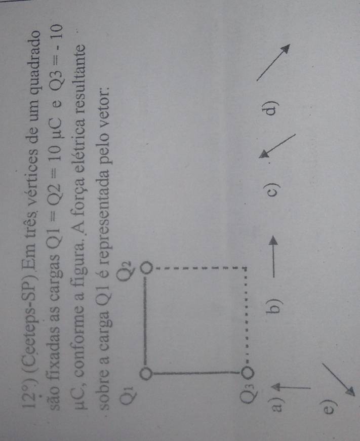 12°) (Ceeteps-SP) Em três vértices de um quadrado
são fixadas as cargas Q1=Q2=10mu C e Q3=-10
μC, conforme a figura. A força elétrica resultante
sobre a carga Q1 é representada pelo vetor:
a)
b)
c)
d)
e)