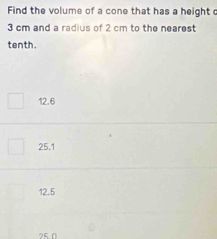 Find the volume of a cone that has a height c
3 cm and a radius of 2 cm to the nearest
tenth.
12.6
25.1
12.5
25.0