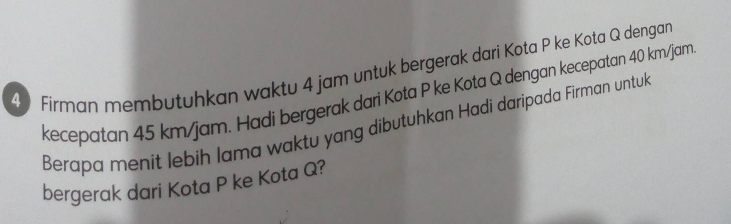 Firman membutuhkan waktu 4 jam untuk bergerak dari Kota P ke Kota Q dengan 
kecepatan 45 km/jam. Hadi bergerak dari Kota P ke Kota Q dengan kecepatan 40 km/jam
Berapa menit lebih lama waktu yang dibutuhkan Hadi daripada Firman untuk 
bergerak dari Kota P ke Kota Q?