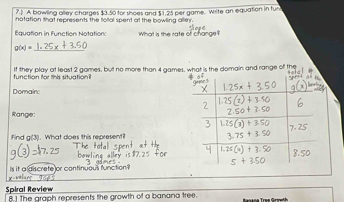 7.) A bowling alley charges $3.50 for shoes and $1.25 per game. Write an equation in fun 
notation that represents the total spent at the bowling alley. 
Equation in Function Notation: What is the rate of change? 
_ g(x)=
If they play at least 2 games, but no more than 4 gameat is the domain and range of the 
function for this situation? 
Domain: 
Range: 
Find g(3). What does this represent? 
Is it a discrete or continuous function? 
Spiral Review 
8.) The graph represents the growth of a banana tree. 
Banana Tree Growth