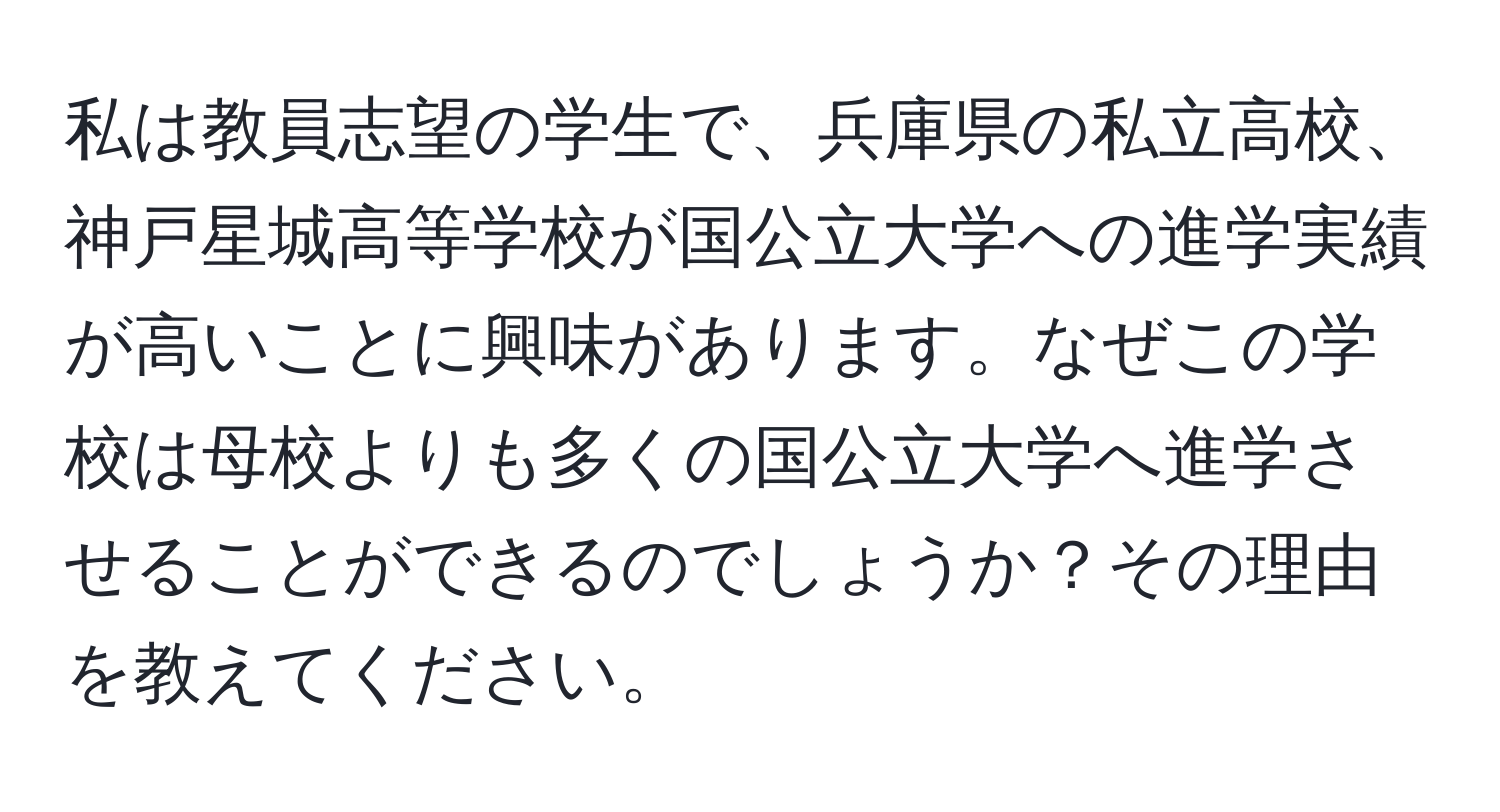 私は教員志望の学生で、兵庫県の私立高校、神戸星城高等学校が国公立大学への進学実績が高いことに興味があります。なぜこの学校は母校よりも多くの国公立大学へ進学させることができるのでしょうか？その理由を教えてください。