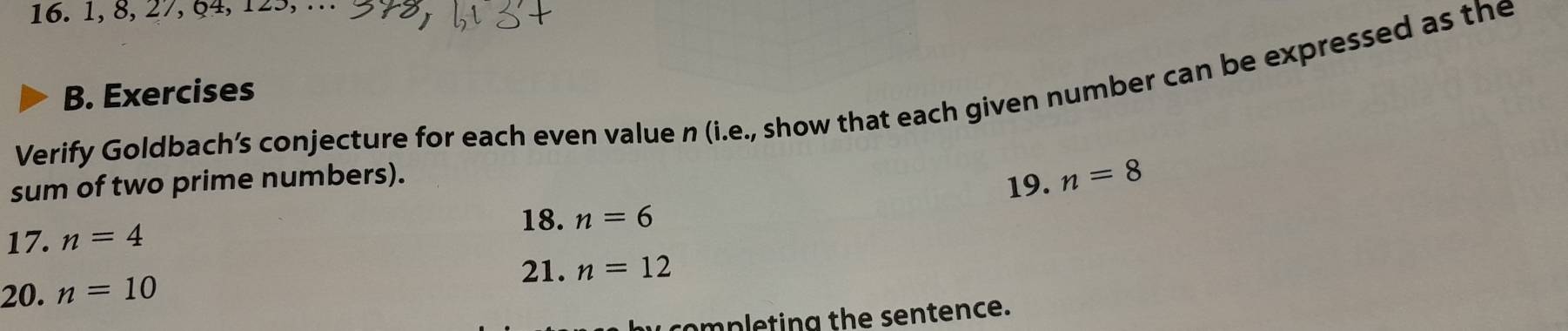 1, 8, 27, §4, 125, . 
B. Exercises 
Verify Goldbach’s conjecture for each even value n (i.e., show that each given number can be expressed as the 
sum of two prime numbers). 
19. 
17. n=4 n=8
18. n=6
21. 
20. n=10 n=12
completing the sentence.