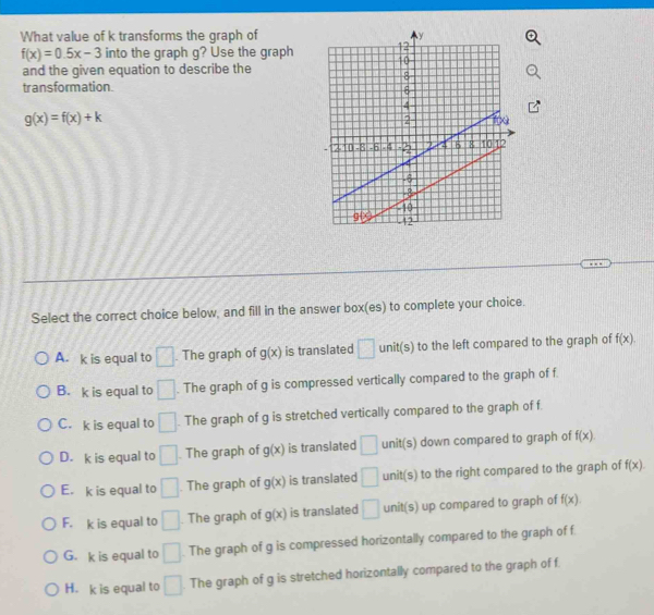 What value of k transforms the graph of
f(x)=0.5x-3 into the graph g? Use the graph
and the given equation to describe the
transformation.
g(x)=f(x)+k
Select the correct choice below, and fill in the answer box(es) to complete your choice.
A. k is equal to □. The graph of g(x) is translated □ unit(s) to the left compared to the graph of f(x).
B. k is equal to □. The graph of g is compressed vertically compared to the graph of f.
C. k is equal to □. The graph of g is stretched vertically compared to the graph of f.
D. k is equal to □ The graph of g(x) is translated □ unit(s) down compared to graph of f(x)
E. k is equal to □. The graph of g(x) is translated □ unit(s) to the right compared to the graph of f(x)
F. k is equal to □. The graph of g(x) is translated □ UI 1/1 up compared to graph of f(x).
G. k is equal to □. The graph of g is compressed horizontally compared to the graph of f
H. k is equal to □. The graph of g is stretched horizontally compared to the graph of f.