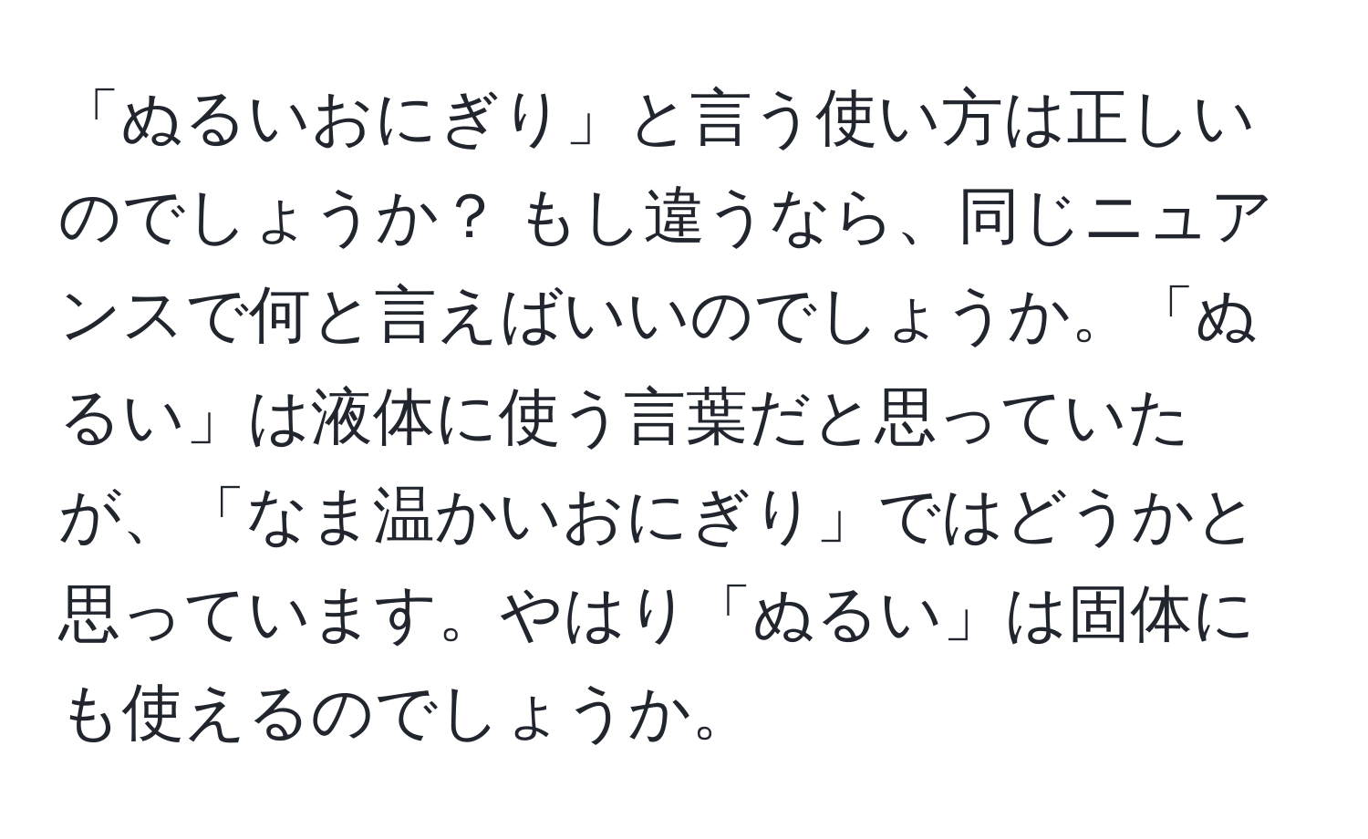 「ぬるいおにぎり」と言う使い方は正しいのでしょうか？ もし違うなら、同じニュアンスで何と言えばいいのでしょうか。「ぬるい」は液体に使う言葉だと思っていたが、「なま温かいおにぎり」ではどうかと思っています。やはり「ぬるい」は固体にも使えるのでしょうか。