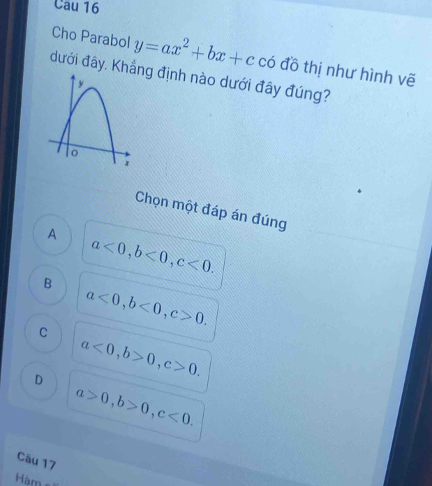 Cho Parabol y=ax^2+bx+cco đồ thị như hình vẽ
đưới đây. Khẳg định nào dưới đây đúng?
Chọn một đáp án đúng
A
a<0</tex>, b<0</tex>, c<0</tex>.
B
a<0</tex>, b<0</tex>, c>0.
C
D a<0</tex>, b>0, c>0.
a>0, b>0, c<0</tex>. 
Câu 17
àm e