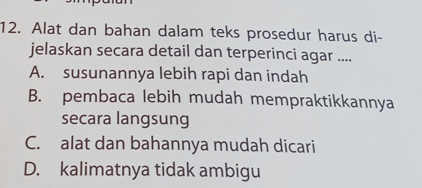 Alat dan bahan dalam teks prosedur harus di-
jelaskan secara detail dan terperinci agar ....
A. susunannya lebih rapi dan indah
B. pembaca lebih mudah mempraktikkannya
secara langsung
C. alat dan bahannya mudah dicari
D. kalimatnya tidak ambigu