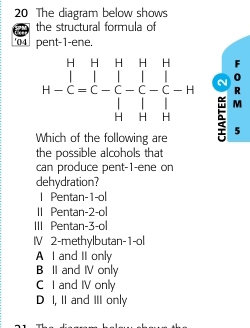 The diagram below shows
the structural formula of
04 pent-1-ene.
F
N 0
R
M
Which of the following are 5
the possible alcohols that
can produce pent-1-ene on
dehydration?
| Pentan-1-ol
II Pentan-2-ol
III Pentan-3-ol
I 2-methylbutan-1-ol
A I and II only
B II and IV only
C I and IV only
D I, II and III only