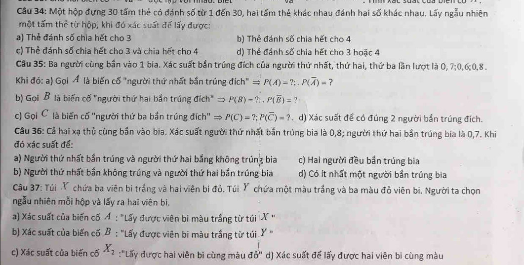 Một hộp đựng 30 tấm thẻ có đánh số từ 1 đến 30, hai tấm thẻ khác nhau đánh hai số khác nhau. Lấy ngẫu nhiên
một tấm thẻ từ hộp, khi đó xác suất để lấy được:
a) Thẻ đánh số chia hết cho 3 b) Thẻ đánh số chia hết cho 4
c) Thẻ đánh số chia hết cho 3 và chia hết cho 4 d) Thẻ đánh số chia hết cho 3 hoặc 4
Câu 35: Ba người cùng bắn vào 1 bia. Xác suất bắn trúng đích của người thứ nhất, thứ hai, thứ ba lần lượt là 0,7;0,6;0,8 .
Khi đó: a) Gọi Á là biến cố "người thứ nhất bắn trúng đích" = P(A)=?;.P(overline A)= ?
b) Gọi B là biến cố "người thứ hai bắn trúng đích" → P(B)=?:.P(overline B)= ?
c) Gọi C là biến cố "người thứ ba bắn trúng đích" P(C)=?;P(overline C)=?. d) Xác suất để có đúng 2 người bắn trúng đích.
Câu 36: Cả hai xạ thủ cùng bắn vào bia. Xác suất người thứ nhất bắn trúng bia là 0,8; người thứ hai bắn trúng bia là 0,7. Khi
đó xác suất để:
a) Người thứ nhất bắn trúng và người thứ hai bắng không trúng bia c) Hai người đều bắn trúng bia
b) Người thứ nhất bắn không trúng và người thứ hai bắn trúng bia d) Có ít nhất một người bắn trúng bia
Câu 37: Túi .Y chứa ba viên bi trắng và hai viên bị đỏ. Túi Y chứa một màu trắng và ba màu đỏ viên bi. Người ta chọn
ngẫu nhiên mỗi hộp và lấy ra hai viên bi.
a) Xác suất của biến cố A : "Lấy được viên bi màu trắng từ túi X "
b) Xác suất của biến cố B : 'Lấy được viên bi màu trắng từ túi .Ý ''
c) Xác suất của biến cố X_2 :'Lấy được hai viên bi cùng màu vector dO'' d) Xác suất để lấy được hai viên bi cùng màu