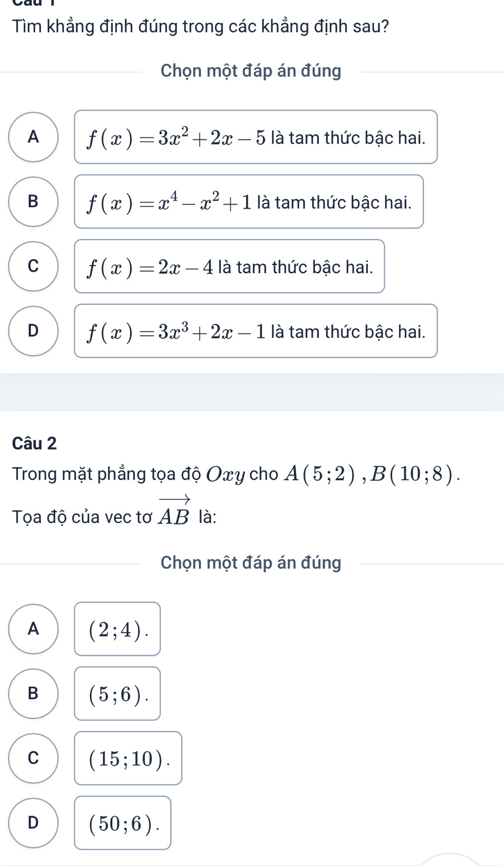 Tìm khẳng định đúng trong các khẳng định sau?
Chọn một đáp án đúng
A f(x)=3x^2+2x-5 là tam thức bậc hai.
B f(x)=x^4-x^2+1 là tam thức bậc hai.
C f(x)=2x-4 là tam thức bậc hai.
D f(x)=3x^3+2x-1 là tam thức bậc hai.
Câu 2
Trong mặt phẳng tọa độ Oxy cho A(5;2), B(10;8). 
Tọa độ của vec tơ vector AB là:
Chọn một đáp án đúng
A (2;4).
B (5;6).
C (15;10).
D (50;6).