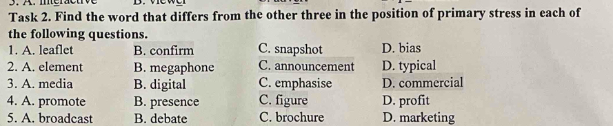 méractive 
Task 2. Find the word that differs from the other three in the position of primary stress in each of
the following questions.
1. A. leaflet B. confirm C. snapshot D. bias
2. A. element B. megaphone C. announcement D. typical
3. A. media B. digital C. emphasise D. commercial
4. A. promote B. presence C. figure D. profit
5. A. broadcast B. debate C. brochure D. marketing