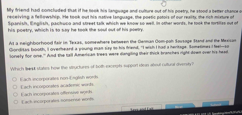 My friend had concluded that if he took his language and culture out of his poetry, he stood a better chance o
receiving a fellowship. He took out his native language, the poetic patois of our reality, the rich mixture of
Spanish, English, pachuco and street talk which we know so well. In other words, he took the tortillas out of
his poetry, which is to say he took the soul out of his poetry.
At a neighborhood fair in Texas, somewhere between the German Oom-pah Sausage Stand and the Mexican
Gorditas booth, I overheard a young man say to his friend, “I wish I had a heritage. Sometimes I feel—so
lonely for one.” And the tall American trees were dangling their thick branches right down over his head.
Which best states how the structures of both excerpts support ideas about cultural diversity?
Each incorporates non-English words.
Each incorporates academic words.
Each incorporates offensive words.
Each incorporates nonsense words.
Save and Exit Next Submit
2FFLA11 U11 L5 Speaking.html%3Fid %3