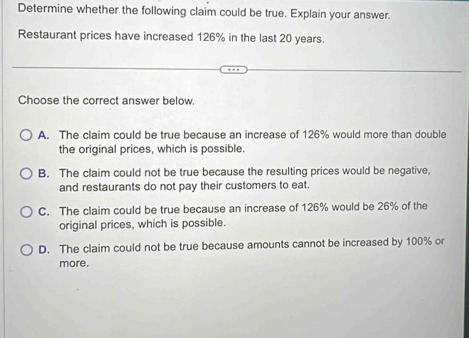 Determine whether the following claim could be true. Explain your answer.
Restaurant prices have increased 126% in the last 20 years.
Choose the correct answer below.
A. The claim could be true because an increase of 126% would more than double
the original prices, which is possible.
B. The claim could not be true because the resulting prices would be negative,
and restaurants do not pay their customers to eat.
C. The claim could be true because an increase of 126% would be 26% of the
original prices, which is possible.
D. The claim could not be true because amounts cannot be increased by 100% or
more.