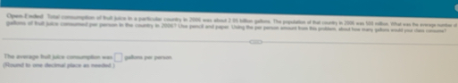 Open-Ended Tutal comsumption of tut juice in a particular country in 2006 was about 2.05 billion pallons. The population of that country in 2006 was 500 riltion. What was the average nuntrer of 
gaons of tut juce comsumed per person in the country in 20067 Use pencil and paper. Using the par person amount fome thie problem, atout hise many gatons would your stase consume? 
The aveage fruit juice consumption === □ 
(Round to one decimal place as needed) galtona per person