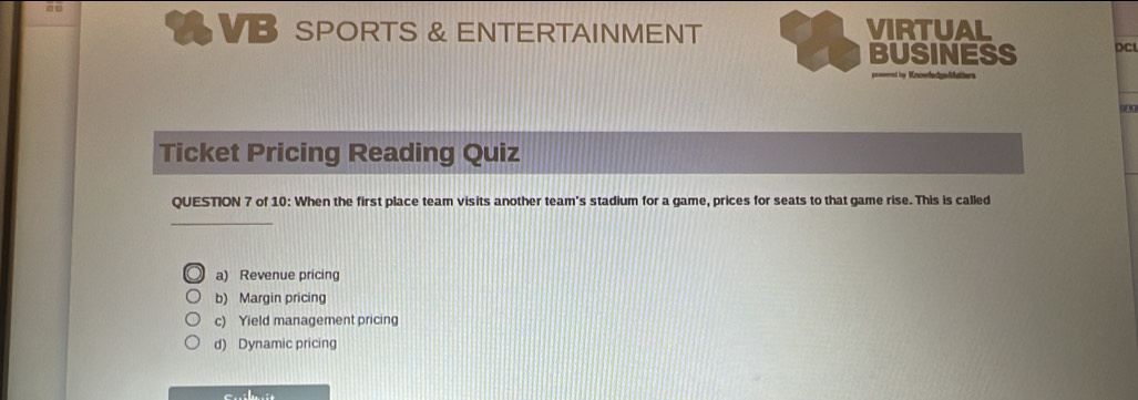 a V SPORTS & ENTERTAINMENT VIRTUAL
BUSINESS DCL
===ty Vnowfadgs Matiw= 
Ticket Pricing Reading Quiz
QUESTION 7 of 10: When the first place team visits another team's stadium for a game, prices for seats to that game rise. This is called
a) Revenue pricin
b) Margin pricing
c) Yield management pricing
d) Dynamic pricing