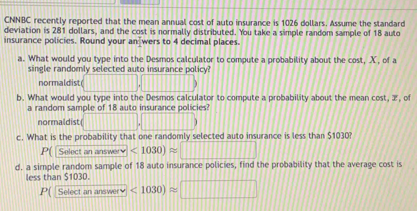 CNNBC recently reported that the mean annual cost of auto insurance is 1026 dollars. Assume the standard 
deviation is 281 dollars, and the cost is normally distributed. You take a simple random sample of 18 auto 
insurance policies. Round your an wers to 4 decimal places. 
a. What would you type into the Desmos calculator to compute a probability about the cost, X, of a 
single randomly selected auto insurance policy? 
normaldist( (□ ,□ □ □ )
b. What would you type into the Desmos calculator to compute a probability about the mean cost, æ, of 
a random sample of 18 auto insurance policies? 
normaldist( (□ ,□ )
c. What is the probability that one randomly selected auto insurance is less than $1030? 
P( | Select an answer <1030)approx □
d. a simple random sample of 18 auto insurance policies, find the probability that the average cost is 
less than $1030. 
P( | Select a 1ans wer v <1030)approx □