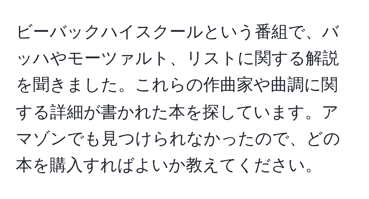 ビーバックハイスクールという番組で、バッハやモーツァルト、リストに関する解説を聞きました。これらの作曲家や曲調に関する詳細が書かれた本を探しています。アマゾンでも見つけられなかったので、どの本を購入すればよいか教えてください。