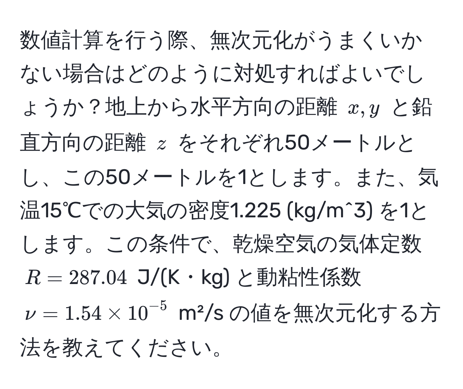 数値計算を行う際、無次元化がうまくいかない場合はどのように対処すればよいでしょうか？地上から水平方向の距離 $x, y$ と鉛直方向の距離 $z$ をそれぞれ50メートルとし、この50メートルを1とします。また、気温15℃での大気の密度1.225 (kg/m^(3) を1とします。この条件で、乾燥空気の気体定数 $R = 287.04$ J/(K・kg) と動粘性係数 $nu = 1.54 * 10^-5)$ m²/s の値を無次元化する方法を教えてください。