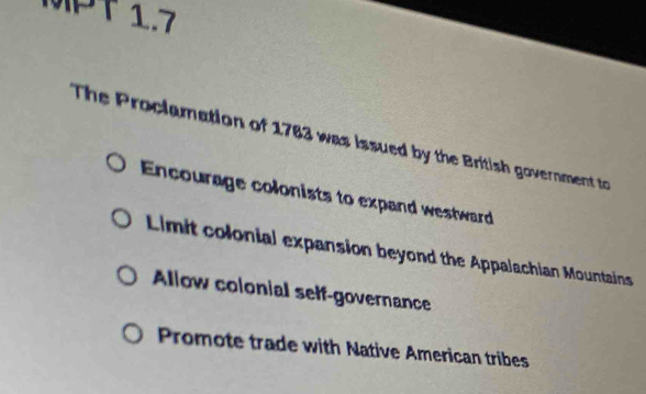 MPT 1.7
The Proclamation of 1783 was issued by the British government to
Encourage colonists to expand westward
Limit colonial expansion beyond the Appalachian Mountains
Allow colonial self-governance
Promote trade with Native American tribes