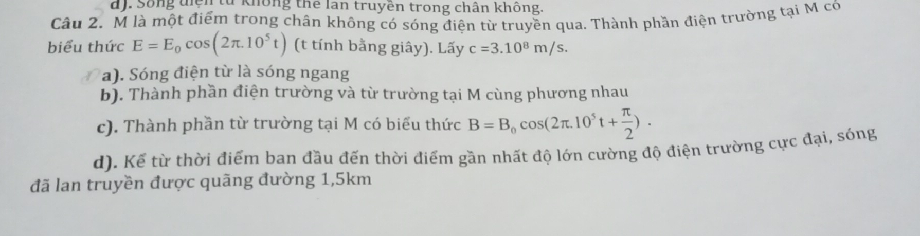 d). Sống diện từ không thể lan truyền trong chân không
Câu 2. M là một điểm trong chân không có sóng điện từ truyền qua. Thành phần điện trường tại M có
biểu thức E=E_0cos (2π .10^5t) (t tính bằng giây). Lấy c=3.10^8m/s.
a). Sóng điện từ là sóng ngang
b). Thành phần điện trường và từ trường tại M cùng phương nhau
c). Thành phần từ trường tại M có biểu thức B=B_0cos (2π .10^5t+ π /2 ).
d). Kể từ thời điểm ban đầu đến thời điểm gần nhất độ lớn cường độ điện trường cực đại, sóng
đã lan truyền được quãng đường 1,5km