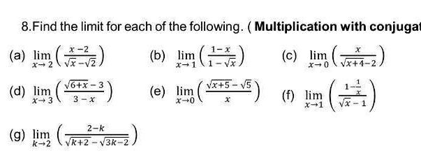 Find the limit for each of the following. ( Multiplication with conjugat 
(a) limlimits _xto 2( (x-2)/sqrt(x)-sqrt(2) ) (b) limlimits _xto 1( (1-x)/1-sqrt(x) ) (c) limlimits _xto 0( x/sqrt(x+4)-2 )
(d) limlimits _xto 3( (sqrt(6+x)-3)/3-x ) (e) limlimits _xto 0( (sqrt(x+5)-sqrt(5))/x ) (f) limlimits _xto 1(frac 1- 1/x sqrt(x)-1)
(g) limlimits _kto 2( (2-k)/sqrt(k+2)-sqrt(3k-2) )