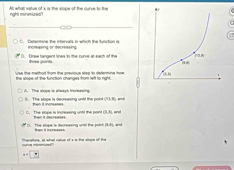 At what value of x is the slope of the curve to the 
right minimized?
z
C. Determine the intervals in which the function is
increasing or decreasing.
D. Draw tangent lines to the curve at each of the
three points. 
Use the method from the previous step to determine how
the slope of the function changes from left to right.
A. The slope is always increasing.
B. The slope is decreasing until the point (13,9) , and
then it increases.
C. The slope is increasing until the point (3,3) , and
then it decreases.
D. The slope is decreasing until the point (9,6) , and
then it increases.
Therefore, at what value of x is the slope of the
curve minimized?
x=□ 4