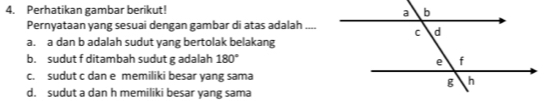 Perhatikan gambar berikut!
Pernyataan yang sesuai dengan gambar di atas adalah ..
a. a dan b adalah sudut yang bertolak belakang
b. sudut f ditambah sudut g adalah 180°
c. sudut c dan e memiliki besar yang sama
d. sudut a dan h memiliki besar yang sama