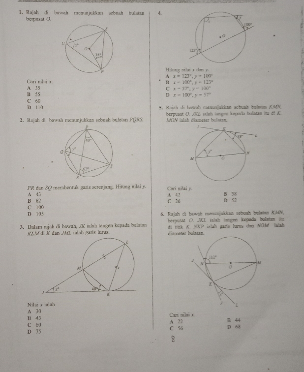 Rajah di bawah menunjukkan sebuah bulatan 4.
berpusat O. 
 
Hitung nilai x dan y.
A x=123°,y=100°
Cari nilai x. B x=100°,y-123°
A 35 C x=57°,y=100°
B 55 D x=100°,y=57°
C 60
D 110 5. Rajah di bawah menunjukkan scbuah bulatan KMN.
2. Rajah di bawah menunjukkan sebuah bulatan PQRS. berpusat O. JKZ ialah tangen kepada bulatan itu di K.
MON ialah diameter bulatan.
PR dan SQ membentuk garis serenjang. Hitung nilai y. Cari nilai y.
A 43 A 42 B 38
B 62 C 26 D 52
C 100
D 105 6. Rajah di bawah menunjukkan sebuah bulatan KMN,
3. Dalam rajah di bawah, JK ialah tangen kepada bulatan berpusat O. JKL ialah tangen kepada bulstan it
di titik K. NKP ialah garis lurus dan NOM ialah 
KLM di K dan JML ialah garis lurus. diameter bulatan.
Nilai x ialah
A 30
B 45 Cari nilai x.
C 60 A 22 B 44
D 75 C 56 D 68
8