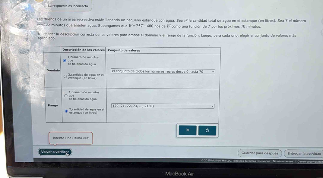 Su respuesta es incorrecta.
Los dueños de un área recreativa están llenando un pequeño estanque con agua. Sea W la cantidad total de agua en el estanque (en litros). Sea T el número
ol  e  minutos que añaden agua. Supongamos que W=25T+400 nos da W como una función de T por los próximos 70 minutos.
o tificar la descripción correcta de los valores para ambos el dominio y el rango de la función. Luego, para cada uno, elegir el conjunto de valores más
apropiado.
× 5
Intente una última vez
Volver a verificar Guardar para después Entregar la actividad
O 2025 McGraw Hill LLC. To dos lo s derech o  ervados. Términos de uso | Centro de privaci
MacBook Air