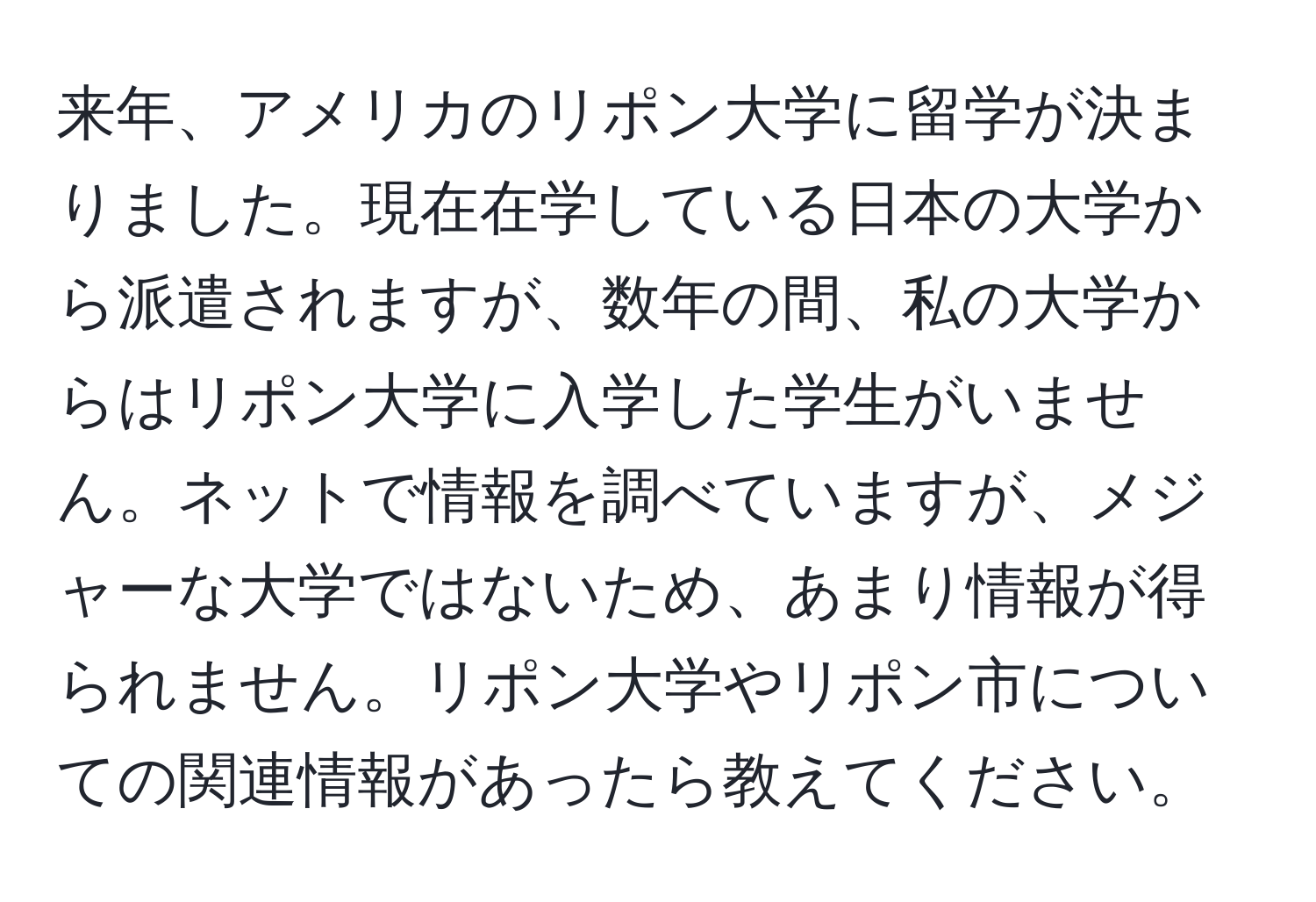 来年、アメリカのリポン大学に留学が決まりました。現在在学している日本の大学から派遣されますが、数年の間、私の大学からはリポン大学に入学した学生がいません。ネットで情報を調べていますが、メジャーな大学ではないため、あまり情報が得られません。リポン大学やリポン市についての関連情報があったら教えてください。