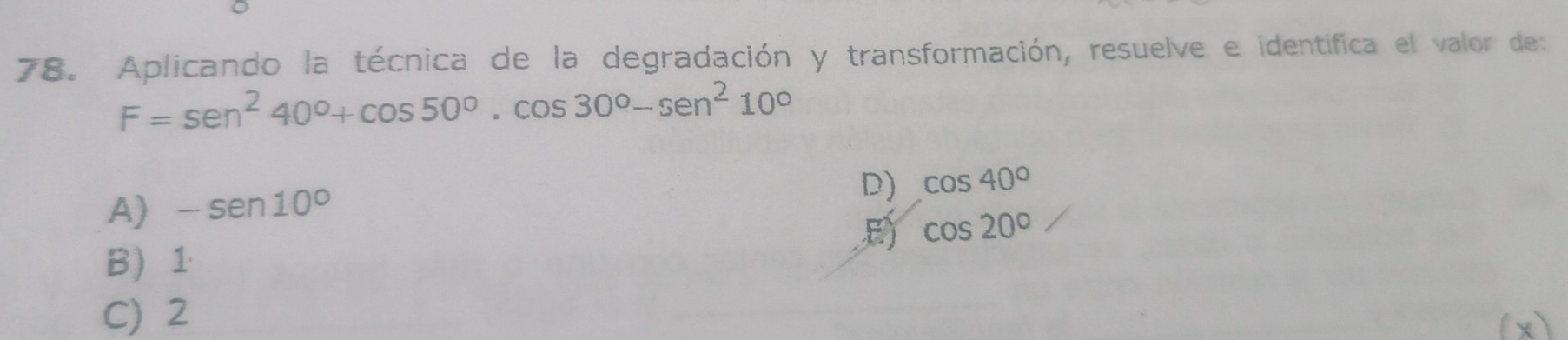 Aplicando la técnica de la degradación y transformación, resuelve e identífica el valor des
F=sen^240°+cos 50°.cos 30°-sen^210°
A) -sen 10°
D) cos 40°
E cos 20°
B 1
C) 2
(x)