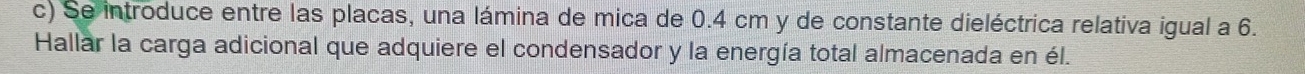 Se introduce entre las placas, una lámina de mica de 0.4 cm y de constante dieléctrica relativa igual a 6. 
Hallar la carga adicional que adquiere el condensador y la energía total almacenada en él.