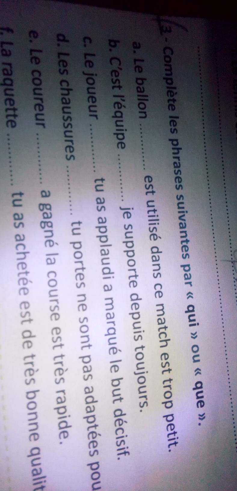 Complète les phrases suivantes par « qui » ou « que ». 
a. Le ballon est utilisé dans ce match est trop petit. 
b. C’est l’équipe je supporte depuis toujours. 
c. Le joueur _tu as applaudi a marqué le but décisif. 
d. Les chaussures _tu portes ne sont pas adaptées pou 
e. Le coureur a gagné la course est très rapide. 
f. La raquette __tu as achetée est de très bonne qualit