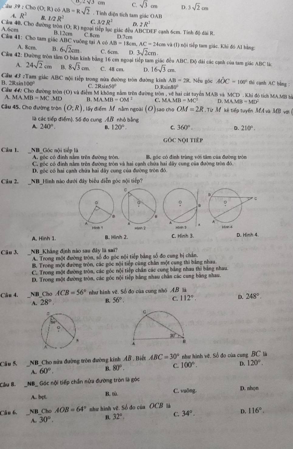 sqrt(3) cm C. sqrt(3)cm D. 3sqrt(2)cm
â u 3 9 : Cho (O;R) có AB=Rsqrt(2) Tính diện tích tam giác OAB
A. R^2 B. 1/2R^2 C. 3/2R^2 D. 2R^2
Câu 40, Cho đường tròn (O;R) ngoại tiếp lục giác đều ABCDEF cạnh 6cm. Tính độ dài R.
A.6cm B.12cm C.8cm D.7cm
Câu 41: Cho tam giác ABC vuông tại A có AB=18cm,AC=24cm và (I) nội tiếp tam giác. Khi đó AI bằng:
A. 8cm. B. 6sqrt(2)cm. C. 6cm. D. 3sqrt(2)cm.
Câu 42: Đường tròn tâm O bán kính bằng 16 cm ngoại tiếp tam giác đều ABC. Độ dài các cạnh của tam giác ABC là:
A. 24sqrt(2)cm B. 8sqrt(3)cm. C. 48 cm. D. 16sqrt(3)cm.
Cu 43 :Tam giác ABC nội tiếp trong nửa đường tròn đường kính AB=2R 2. Nếu góc Ahat OC=100° thì cạnh AC bằng :
B. 2Rsin100º Rsin 50° D.R sin 80°
C. 2
Câu 44: Cho đường tròn (O) và điểm M không nằm trên đường tròn , vẽ hai cát tuyến MAB và MCD . Khi đó tích MA.MB bà
A. MA.MB=MC.MD B. MA.MB=OM^2 C. MA.MB=MC^2 D. MA.MB=MD^2
Câu 45. Cho đường tròn (O;R) , lấy điểm M nằm ngoài (O)sao cho OM=2R Từ M kẻ tiếp tuyến MA và MB với 
là các tiếp điểm). Số đo cung AB nhỏ bằng
A. 240°. B. 120°. C. 360°. D. 210°.
góc nội tiép
Câu 1. NB_Góc nội tiếp là
A. góc có đỉnh nằm trên đường tròn, B. góc có đinh trùng với tâm của đường tròn
C. góc có đinh nằm trên đường tròn và hai cạnh chứa hai dây cung của đường tròn đó.
D. góc có hai cạnh chứa hai dây cung của đường tròn đó.
Câu 2. NB_Hình nào dưới đây biểu diễn góc nội tiếp?
Hinh 2
A. Hình 1. B. Hình 2. C. Hình 3. D. Hình 4.
Câu 3. _NB_Khẳng định nào sau đây là sai?
A. Trong một đường tròn, số đo góc nội tiếp bằng số đo cung bị chắn.
B. Trong một đường tròn, các góc nội tiếp cùng chắn một cung thì bằng nhau.
C. Trong một đường tròn, các góc nội tiếp chắn các cung bằng nhau thì bằng nhau
D. Trong một đường tròn, các góc nội tiếp bằng nhau chắn các cung bằng nhau.
Câu 4. __NB_Cho ACB=56° như hình vẽ. Số đo của cung nhỏ AB là
A. 28°.
B. 56°. C. 112°. D. 248°.
Câu 5, _NB_Cho nửa đường tròn đường kính AB . Biết ABC=30° như hình vẽ. Số đo của cung BC là
A. 60°.
B. 80°.
C. 100°.
D. 120°.
Câu 8. _NB_ Góc nội tiếp chắn nửa đường tròn là góc
A. bęt. B. tù.
C. vuông. D. nhọn
Câu 6, NB_Cho AOB=64° như hình vẽ. Số đo của OCB là
A. 30°,
B. 32°, C. 34°. D. 116°.