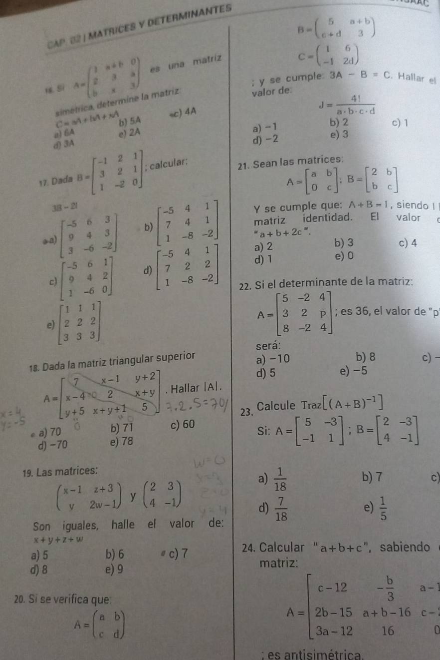 B=beginpmatrix 5&a+b c+d&3endpmatrix
CAP. 02 | MATRICES Y DETERMINANTES
. Si A=beginpmatrix 1&a+b&0 2&3&a b&x&3endpmatrix es una matriz
C=beginpmatrix 1&6 -1&2dendpmatrix; y se cumple 3A-B=C. Hallar el
C=aA+bA+xA simétrica, determine la matriz.
valor de.
b) 5A sc) 4A
J= 4!/a· b· c· d 
a) 6A
a)-1 b) 2 c) 1
d) -2 e) 3
d) 3A e) 2A
17. Dada B=beginbmatrix -1&2&1 3&2&1 1&-2&0endbmatrix ,; calcular:
21. Sean las matrices:
A=beginbmatrix a&b 0&cendbmatrix ;B=beginbmatrix 2&b b&cendbmatrix
38-21 , siendo I
Y se cumple que: A+B=l
oa) beginbmatrix -5&6&3 9&4&3 3&-6&-2endbmatrix b beginbmatrix -5&4&1 7&4&1 1&-8&-2endbmatrix matriz identidad. El valor
''a+b+2c "
a) 2 b) 3 c) 4
d) 1 e) 0
beginbmatrix -5&6&1 9&4&2 1&-6&0endbmatrix d) beginbmatrix -5&4&1 7&2&2 1&-8&-2endbmatrix 22. Si el determinante de la matriz:
c)
e) beginbmatrix 1&1&1 2&2&2 3&3&3endbmatrix
A=beginbmatrix 5&-2&4 3&2&p 8&-2&4endbmatrix; es 36, el valor de "p
será:
18. Dada la matriz triangular superior
a) -10 b) 8 c) -
d) 5 e) -5
A=beginbmatrix 7&x-1&y+2 x-4&2&x+y y+5&x+y+1&5endbmatrix. Hallar |A| .
23. Calcule Traz [(A+B)^-1]
ea) 70 b) 71 c) 60
Si:
d)-70 e) 78 A=beginbmatrix 5&-3 -1&1endbmatrix ;B=beginbmatrix 2&-3 4&-1endbmatrix
19. Las matrices:
beginpmatrix x-1&z+3 y&2w-1endpmatrix y beginpmatrix 2&3 4&-1endpmatrix
a)  1/18  b) 7 c
d)  7/18   1/5 
e)
Son iguales, halle el valor de:
x+y+z+w
a) 5 b) 6 ♯c)7
24. Calcular " a+b+c ", sabiendo
d) 8 e) 9
matriz:
20. Si se verifica que:
A=beginpmatrix a&b c&dendpmatrix
A=beginbmatrix c-12&- b/3 &a- 2b-15&a+b-16&c- 3a-12&16&0endbmatrix; es antisimétrica.