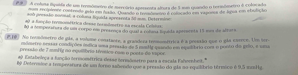 A coluna líquida de um termômetro de mercúrio apresenta altura de 5 mm quando o termômetro é colocado 
num recipiente contendo gelo em fusão. Quando o termômetro é colocado em vapores de água em ebulição 
sob pressão normal, a coluna líquida apresenta 50 mm. Determine: 
a) a função termométrica desse termômetro na escala Celsius; 
b) a temperatura de um corpo em presença do qual a coluna liquida apresenta 15 mm de altura. 
P.10 No termômetro de gás, a volume constante, a grandeza termométrica é a pressão que o gás exerce. Um ter- 
mômetro nessas condições indica uma pressão de 5 mmHg quando em equilíbrio com o ponto do gelo, e uma 
pressão de 7 mmHg no equilíbrio térmico com o ponto do vapor. 
a) Estabeleça a função termométrica desse termōmetro para a escala Fahrenheit. 
b) Determine a temperatura de um forno sabendo que a pressão do gás no equilíbrio térmico é 9,5 mmHg.