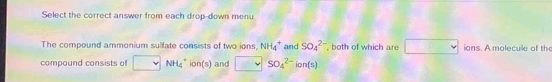 Select the correct answer from each drop-down menu 
The compound ammonium sulfate consists of two ions, NH_4^(+ and SO_4^(2-) , both of which are ∴ ∠ ADC=∠ A)-B=90^circ) ions. A molecule of the 
compound consists of NH_4^+ in n(s) and SO_4^(2-)ion(s)