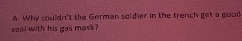 Why couldn't the German soldier in the trench get a good 
seal with his gas mask?