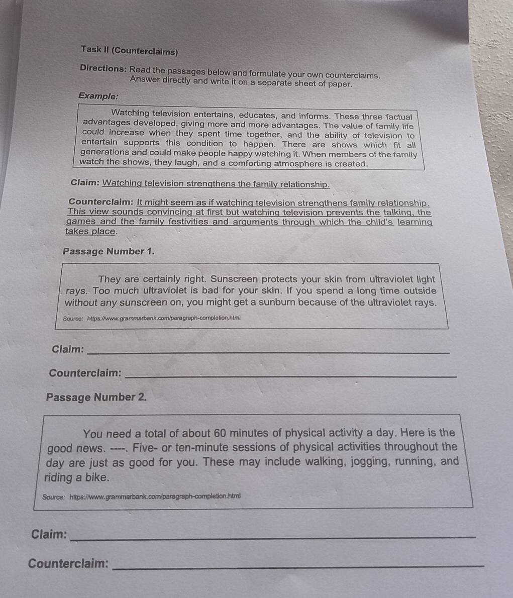Task II (Counterclaims) 
Directions: Read the passages below and formulate your own counterclaims. 
Answer directly and write it on a separate sheet of paper. 
Example: 
Watching television entertains, educates, and informs. These three factual 
advantages developed, giving more and more advantages. The value of family life 
could increase when they spent time together, and the ability of television to 
entertain supports this condition to happen. There are shows which fit all 
generations and could make people happy watching it. When members of the family 
watch the shows, they laugh, and a comforting atmosphere is created. 
Claim: Watching television strengthens the family relationship. 
Counterclaim: It might seem as if watching television strengthens family relationship. 
This view sounds convincing at first but watching television prevents the talking, the 
games and the family festivities and arguments through which the child's learning 
takes place. 
Passage Number 1. 
They are certainly right. Sunscreen protects your skin from ultraviolet light 
rays. Too much ultraviolet is bad for your skin. If you spend a long time outside 
without any sunscreen on, you might get a sunburn because of the ultraviolet rays. 
Source: https://www.grammarbank.com/paragraph-completion.html 
Claim:_ 
Counterclaim:_ 
Passage Number 2. 
You need a total of about 60 minutes of physical activity a day. Here is the 
good news. ----. Five- or ten-minute sessions of physical activities throughout the 
day are just as good for you. These may include walking, jogging, running, and 
riding a bike. 
Source： https://www.grammarbank.com/paragraph-completion.html 
Claim:_ 
Counterclaim:_