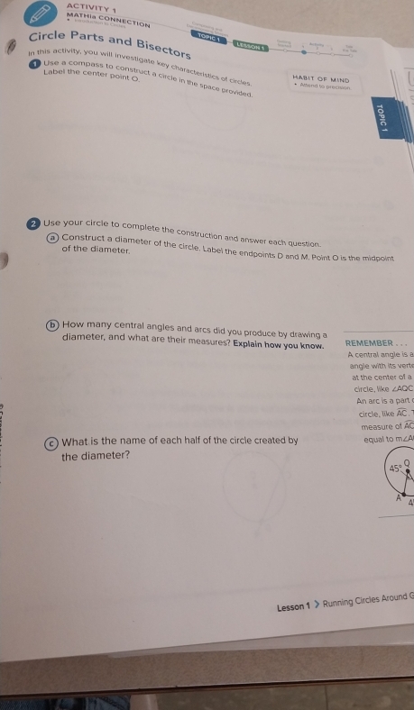 ACTIVITY 
MATHía CONNECTION LESSON 1 
Circle Parts and Bisectors 
In this activity, you will investigate key characteristics of circes * Altend to precision 
Label the center point O
Lise a compass to construct a circle in the space provided 
HABIT OF MIND 
Use your circle to complete the construction and answer each question. 
a) Construct a diameter of the circle. Label the endpoints D and M. Point O is the midpoint 
of the diameter. 
b) How many central angles and arcs did you produce by drawing a 
diameter, and what are their measures? Explain how you know. REMEMBER . .. 
A central angle is a 
angle with its vert 
at the center of a 
circle, like ∠ AQC
arc i a 
circle, like widehat AC
widehat AC
c) What is the name of each half of the circle created by measure of equal to m∠ A
the diameter?
45°
A 
4 
Lesson 1 》 Running Circles Around G