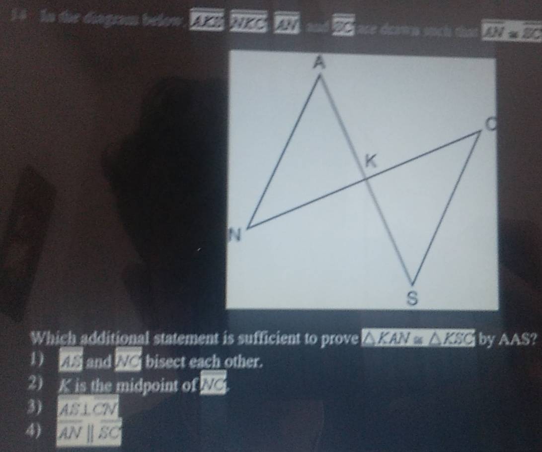 In die diagram below overline EI=overline ES ae déma such overline AN=overline EC
Which additional statement is sufficient to prove △ KAN≌ △ KSC by AAS?
1  and We bisect each other.
2 K is the midpoint of M
3) a AS⊥ CN
4) |overline AN||overline SC