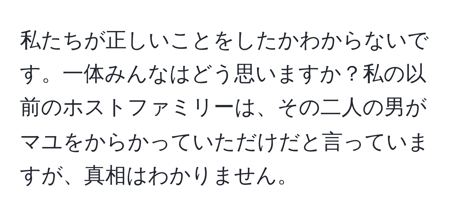 私たちが正しいことをしたかわからないです。一体みんなはどう思いますか？私の以前のホストファミリーは、その二人の男がマユをからかっていただけだと言っていますが、真相はわかりません。